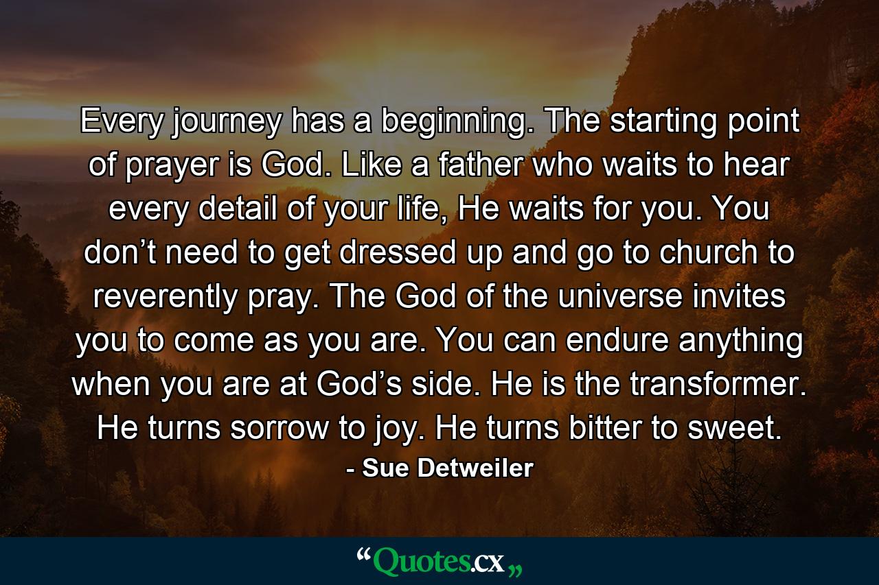 Every journey has a beginning. The starting point of prayer is God. Like a father who waits to hear every detail of your life, He waits for you. You don’t need to get dressed up and go to church to reverently pray. The God of the universe invites you to come as you are. You can endure anything when you are at God’s side. He is the transformer. He turns sorrow to joy. He turns bitter to sweet. - Quote by Sue Detweiler