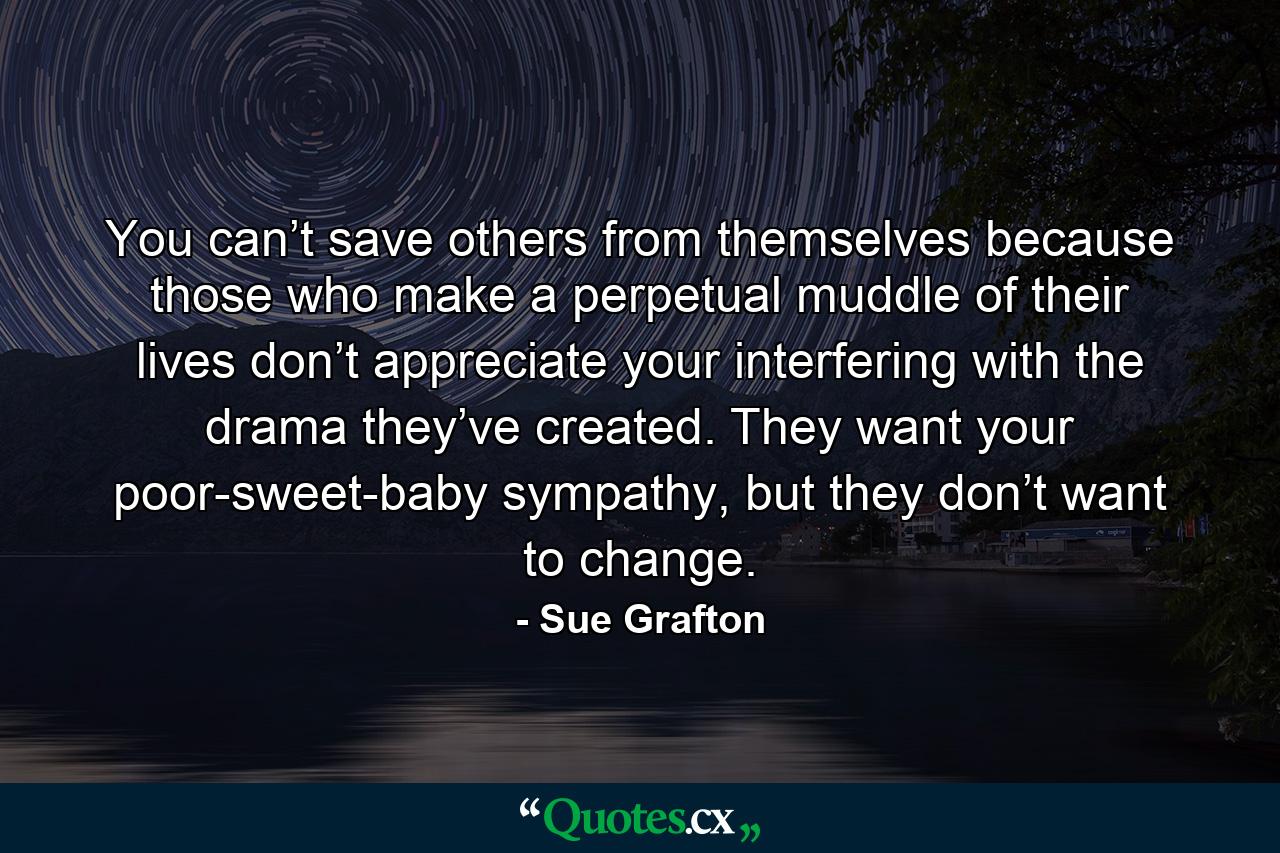 You can’t save others from themselves because those who make a perpetual muddle of their lives don’t appreciate your interfering with the drama they’ve created. They want your poor-sweet-baby sympathy, but they don’t want to change. - Quote by Sue Grafton