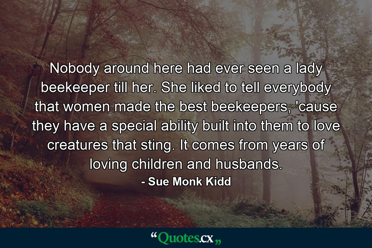 Nobody around here had ever seen a lady beekeeper till her. She liked to tell everybody that women made the best beekeepers, 'cause they have a special ability built into them to love creatures that sting. It comes from years of loving children and husbands. - Quote by Sue Monk Kidd