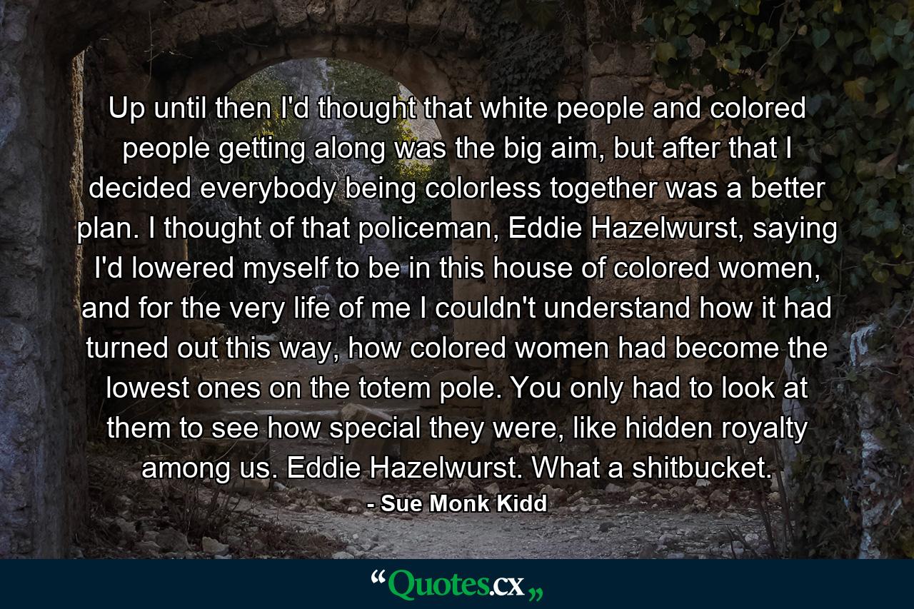 Up until then I'd thought that white people and colored people getting along was the big aim, but after that I decided everybody being colorless together was a better plan. I thought of that policeman, Eddie Hazelwurst, saying I'd lowered myself to be in this house of colored women, and for the very life of me I couldn't understand how it had turned out this way, how colored women had become the lowest ones on the totem pole. You only had to look at them to see how special they were, like hidden royalty among us. Eddie Hazelwurst. What a shitbucket. - Quote by Sue Monk Kidd