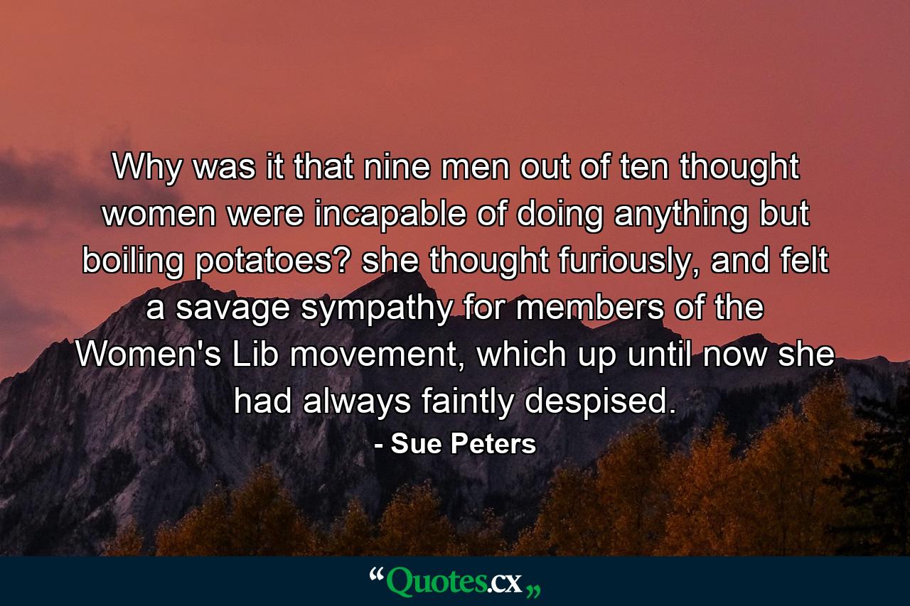 Why was it that nine men out of ten thought women were incapable of doing anything but boiling potatoes? she thought furiously, and felt a savage sympathy for members of the Women's Lib movement, which up until now she had always faintly despised. - Quote by Sue Peters