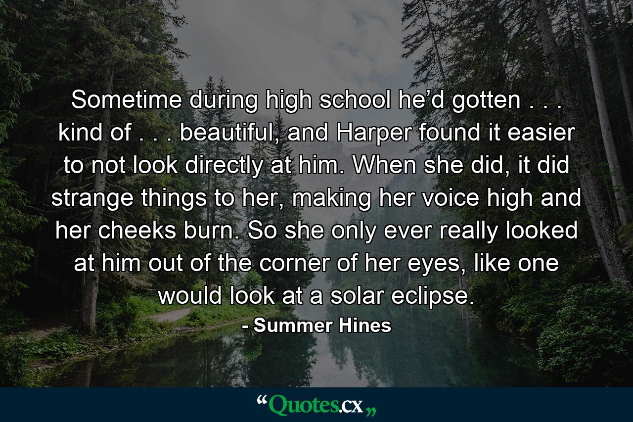 Sometime during high school he’d gotten . . . kind of . . . beautiful, and Harper found it easier to not look directly at him. When she did, it did strange things to her, making her voice high and her cheeks burn. So she only ever really looked at him out of the corner of her eyes, like one would look at a solar eclipse. - Quote by Summer Hines