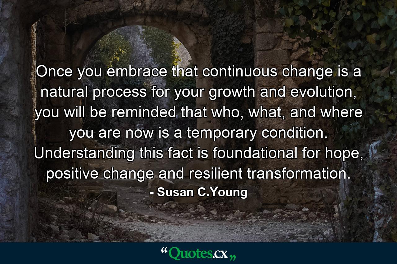 Once you embrace that continuous change is a natural process for your growth and evolution, you will be reminded that who, what, and where you are now is a temporary condition. Understanding this fact is foundational for hope, positive change and resilient transformation. - Quote by Susan C.Young