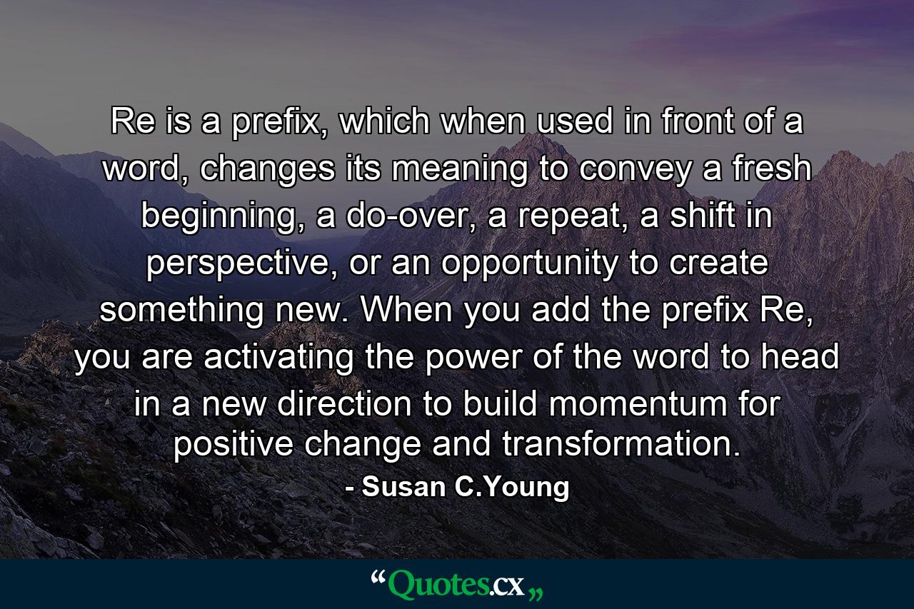 Re is a prefix, which when used in front of a word, changes its meaning to convey a fresh beginning, a do-over, a repeat, a shift in perspective, or an opportunity to create something new. When you add the prefix Re, you are activating the power of the word to head in a new direction to build momentum for positive change and transformation. - Quote by Susan C.Young