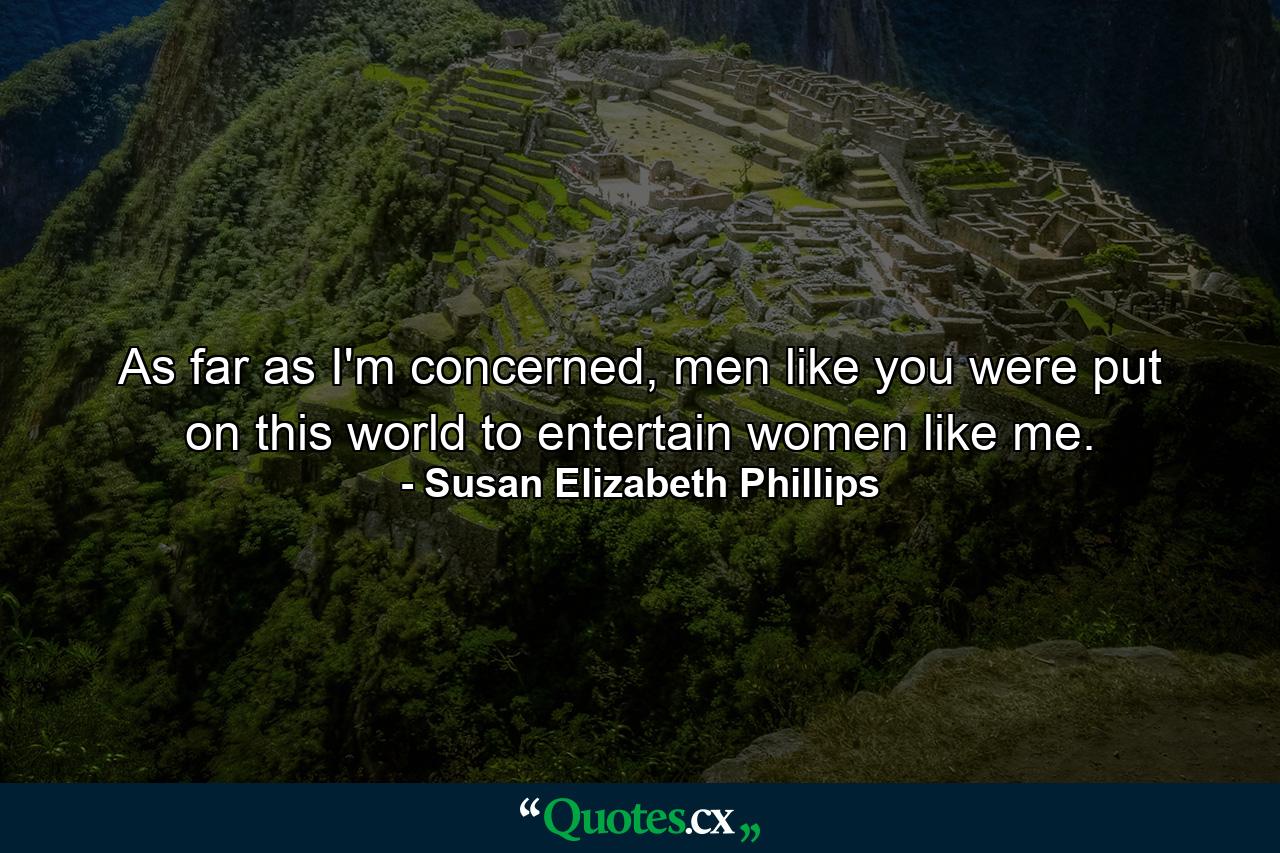 As far as I'm concerned, men like you were put on this world to entertain women like me. - Quote by Susan Elizabeth Phillips