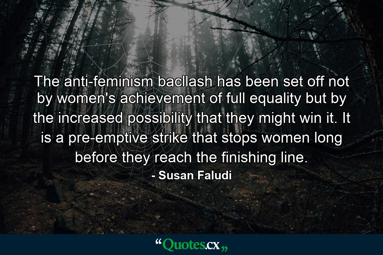 The anti-feminism bacllash has been set off not by women's achievement of full equality but by the increased possibility that they might win it. It is a pre-emptive strike that stops women long before they reach the finishing line. - Quote by Susan Faludi