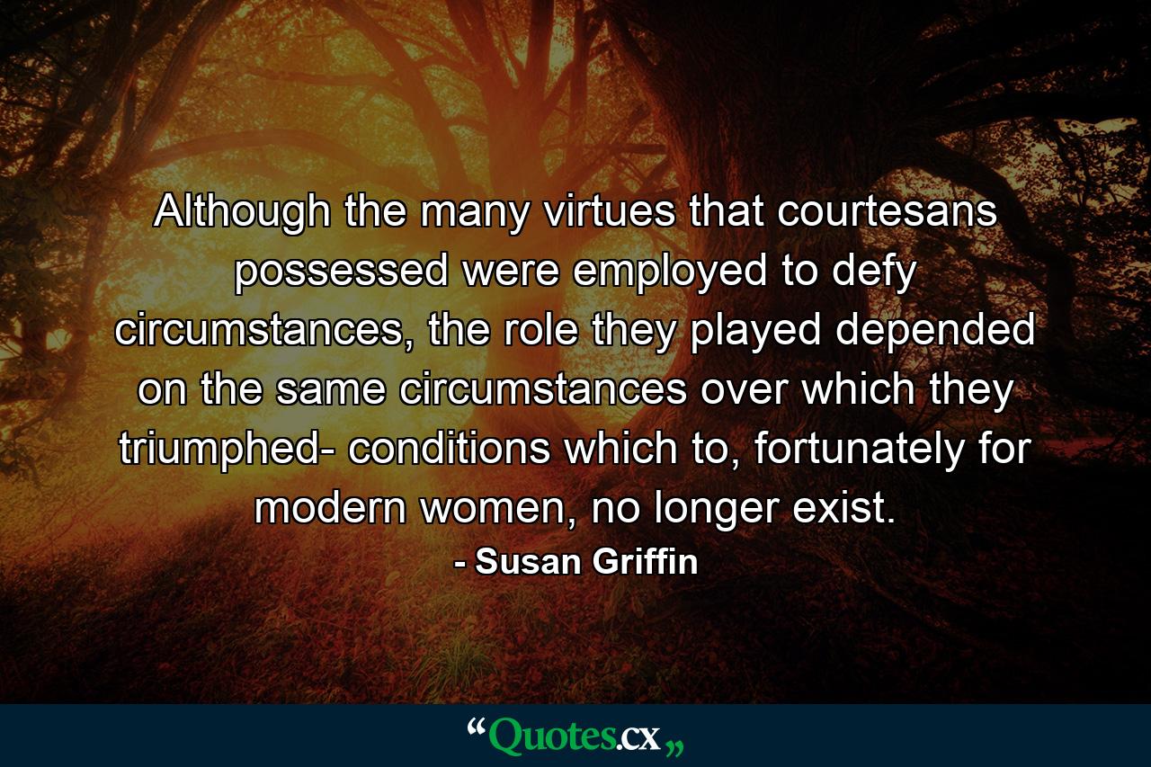 Although the many virtues that courtesans possessed were employed to defy circumstances, the role they played depended on the same circumstances over which they triumphed- conditions which to, fortunately for modern women, no longer exist. - Quote by Susan Griffin