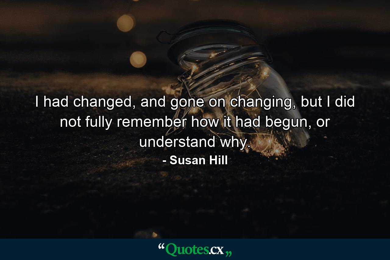 I had changed, and gone on changing, but I did not fully remember how it had begun, or understand why. - Quote by Susan Hill