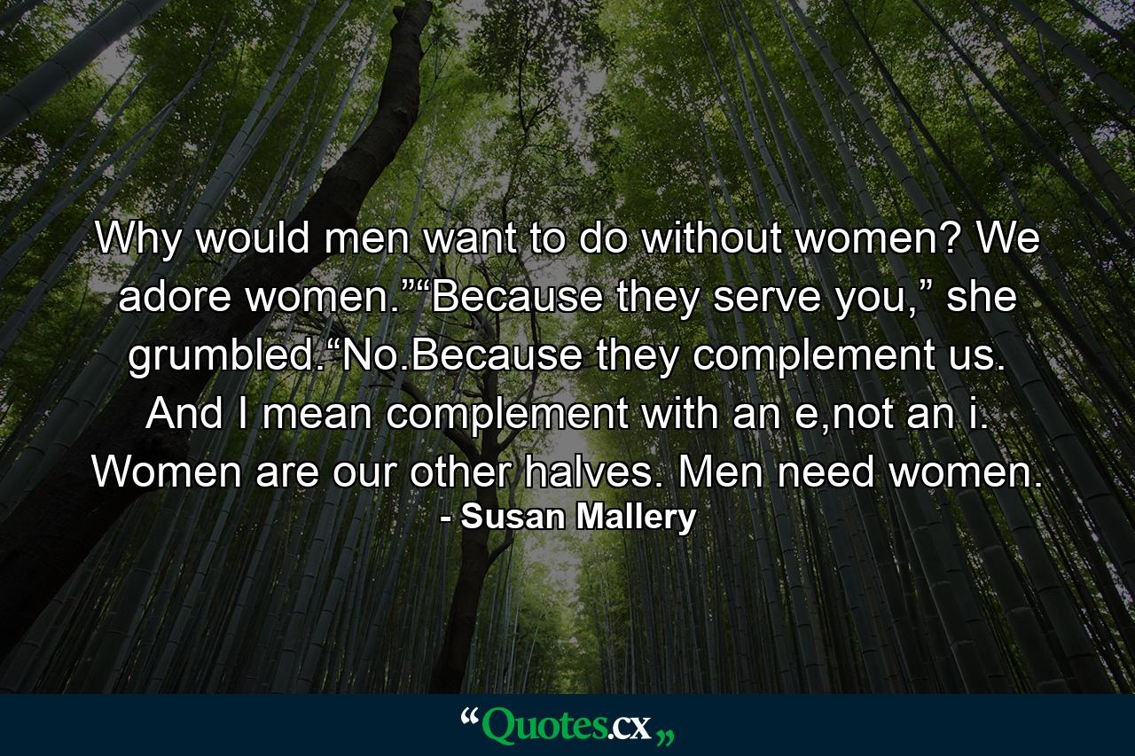 Why would men want to do without women? We adore women.”“Because they serve you,” she grumbled.“No.Because they complement us. And I mean complement with an e,not an i. Women are our other halves. Men need women. - Quote by Susan Mallery