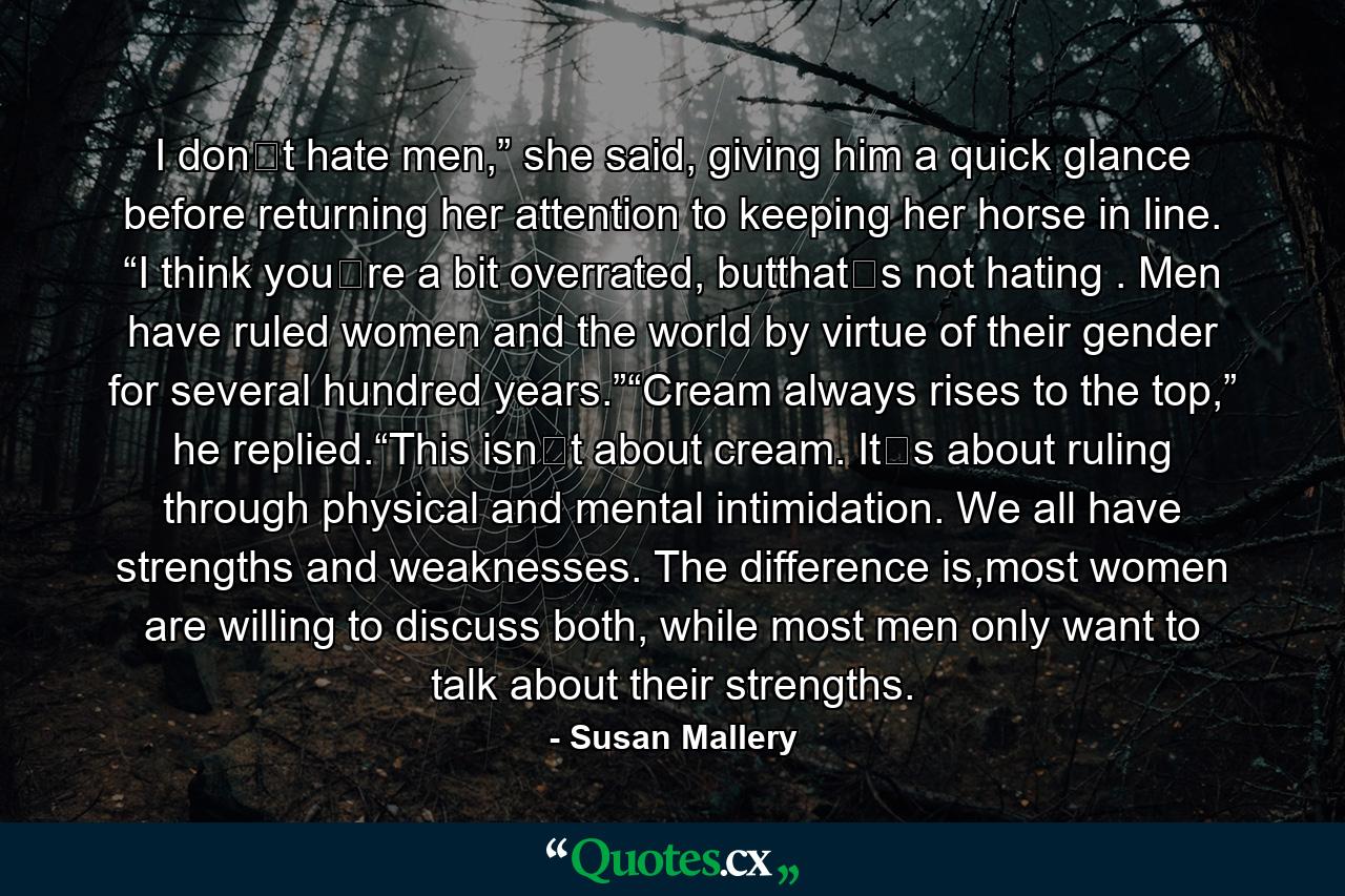 I don‟t hate men,” she said, giving him a quick glance before returning her attention to keeping her horse in line. “I think you‟re a bit overrated, butthat‟s not hating . Men have ruled women and the world by virtue of their gender for several hundred years.”“Cream always rises to the top,” he replied.“This isn‟t about cream. It‟s about ruling through physical and mental intimidation. We all have strengths and weaknesses. The difference is,most women are willing to discuss both, while most men only want to talk about their strengths. - Quote by Susan Mallery