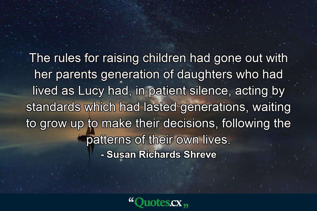 The rules for raising children had gone out with her parents generation of daughters who had lived as Lucy had, in patient silence, acting by standards which had lasted generations, waiting to grow up to make their decisions, following the patterns of their own lives. - Quote by Susan Richards Shreve