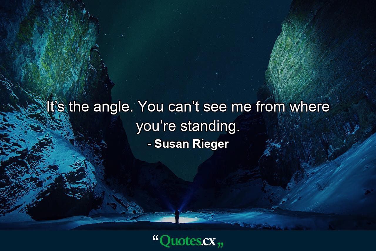 It’s the angle. You can’t see me from where you’re standing. - Quote by Susan Rieger