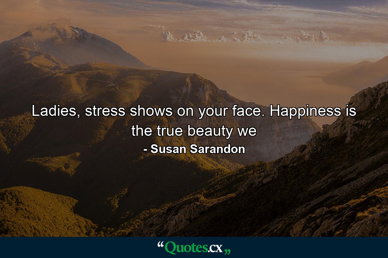 Ladies, stress shows on your face. Happiness is the true beauty we - Quote by Susan Sarandon