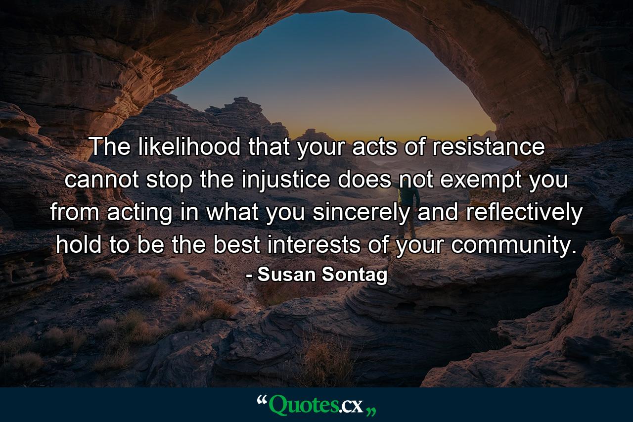 The likelihood that your acts of resistance cannot stop the injustice does not exempt you from acting in what you sincerely and reflectively hold to be the best interests of your community. - Quote by Susan Sontag