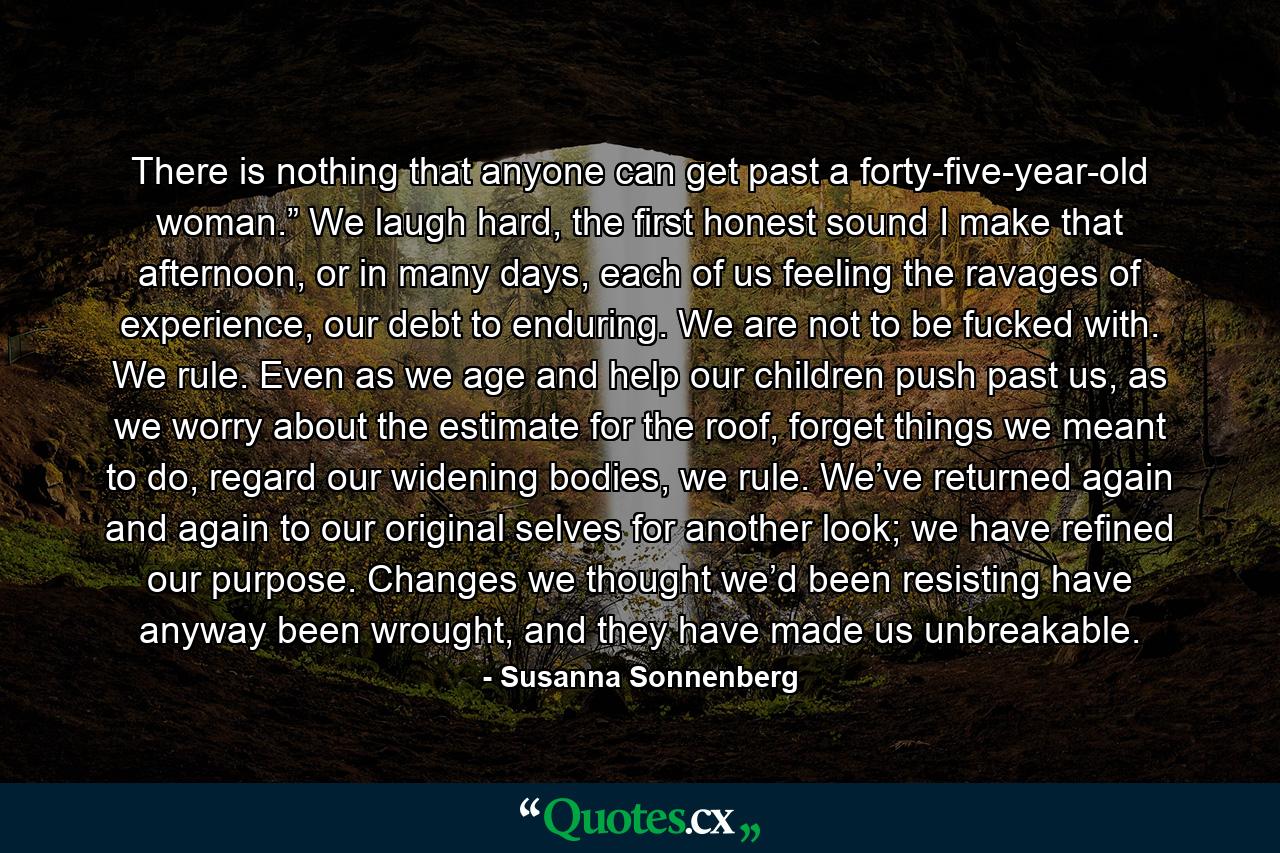 There is nothing that anyone can get past a forty-five-year-old woman.” We laugh hard, the first honest sound I make that afternoon, or in many days, each of us feeling the ravages of experience, our debt to enduring. We are not to be fucked with. We rule. Even as we age and help our children push past us, as we worry about the estimate for the roof, forget things we meant to do, regard our widening bodies, we rule. We’ve returned again and again to our original selves for another look; we have refined our purpose. Changes we thought we’d been resisting have anyway been wrought, and they have made us unbreakable. - Quote by Susanna Sonnenberg