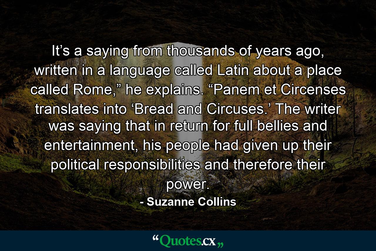 It’s a saying from thousands of years ago, written in a language called Latin about a place called Rome,” he explains. “Panem et Circenses translates into ‘Bread and Circuses.’ The writer was saying that in return for full bellies and entertainment, his people had given up their political responsibilities and therefore their power. - Quote by Suzanne Collins