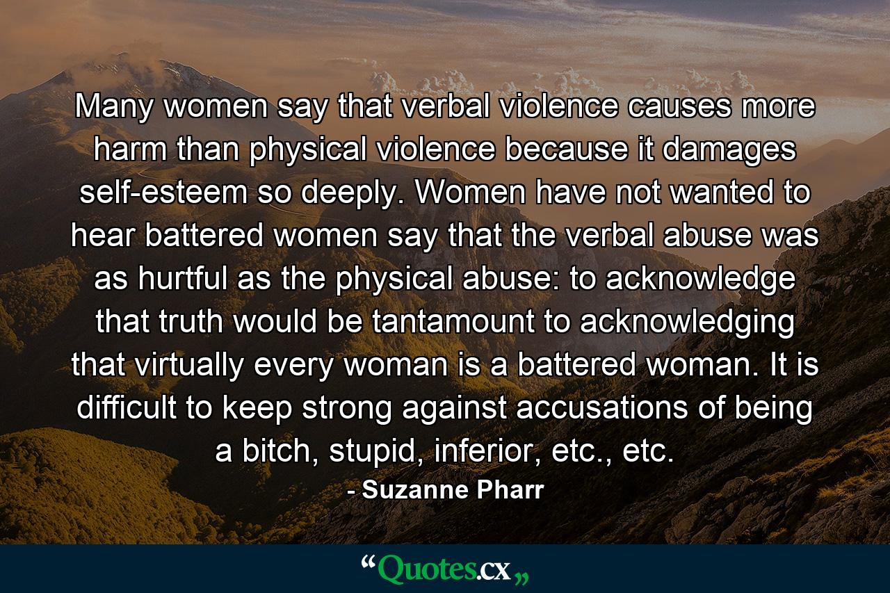 Many women say that verbal violence causes more harm than physical violence because it damages self-esteem so deeply. Women have not wanted to hear battered women say that the verbal abuse was as hurtful as the physical abuse: to acknowledge that truth would be tantamount to acknowledging that virtually every woman is a battered woman. It is difficult to keep strong against accusations of being a bitch, stupid, inferior, etc., etc. - Quote by Suzanne Pharr