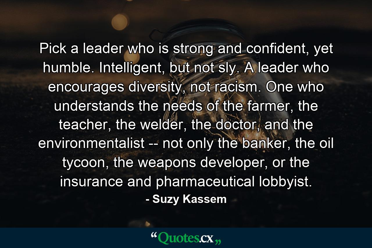 Pick a leader who is strong and confident, yet humble. Intelligent, but not sly. A leader who encourages diversity, not racism. One who understands the needs of the farmer, the teacher, the welder, the doctor, and the environmentalist -- not only the banker, the oil tycoon, the weapons developer, or the insurance and pharmaceutical lobbyist. - Quote by Suzy Kassem