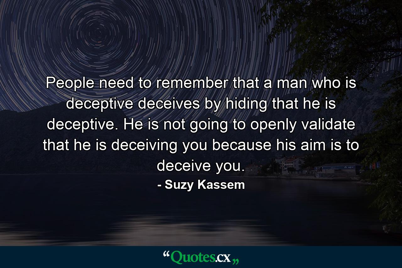 People need to remember that a man who is deceptive deceives by hiding that he is deceptive. He is not going to openly validate that he is deceiving you because his aim is to deceive you. - Quote by Suzy Kassem