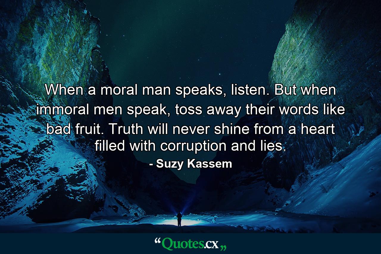 When a moral man speaks, listen. But when immoral men speak, toss away their words like bad fruit. Truth will never shine from a heart filled with corruption and lies. - Quote by Suzy Kassem