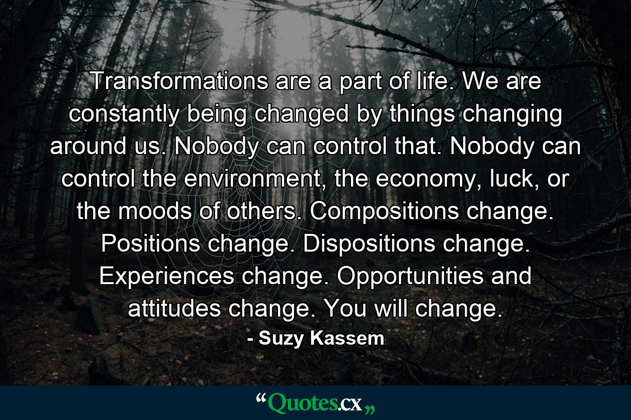 Transformations are a part of life. We are constantly being changed by things changing around us. Nobody can control that. Nobody can control the environment, the economy, luck, or the moods of others. Compositions change. Positions change. Dispositions change. Experiences change. Opportunities and attitudes change. You will change. - Quote by Suzy Kassem