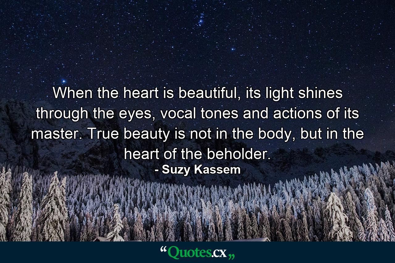 When the heart is beautiful, its light shines through the eyes, vocal tones and actions of its master. True beauty is not in the body, but in the heart of the beholder. - Quote by Suzy Kassem