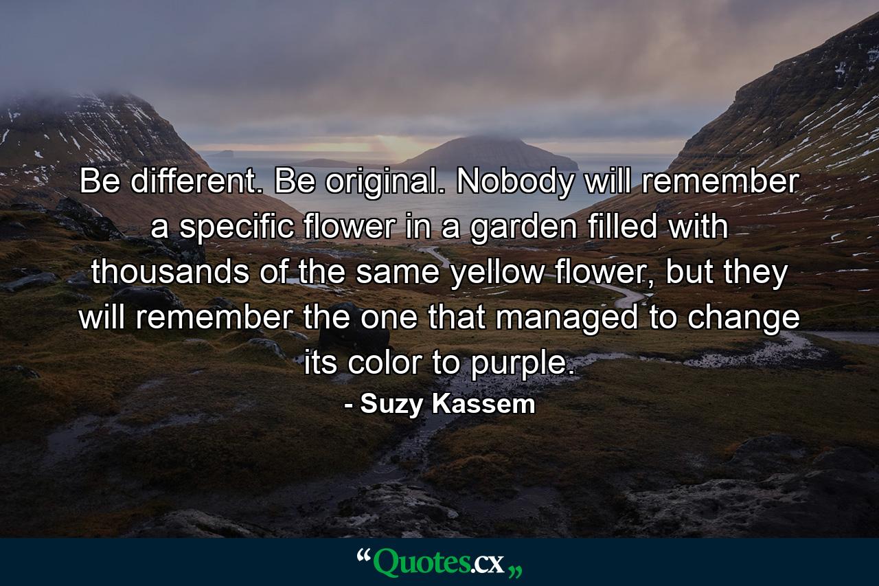 Be different. Be original. Nobody will remember a specific flower in a garden filled with thousands of the same yellow flower, but they will remember the one that managed to change its color to purple. - Quote by Suzy Kassem