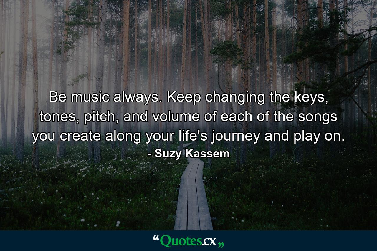 Be music always. Keep changing the keys, tones, pitch, and volume of each of the songs you create along your life's journey and play on. - Quote by Suzy Kassem