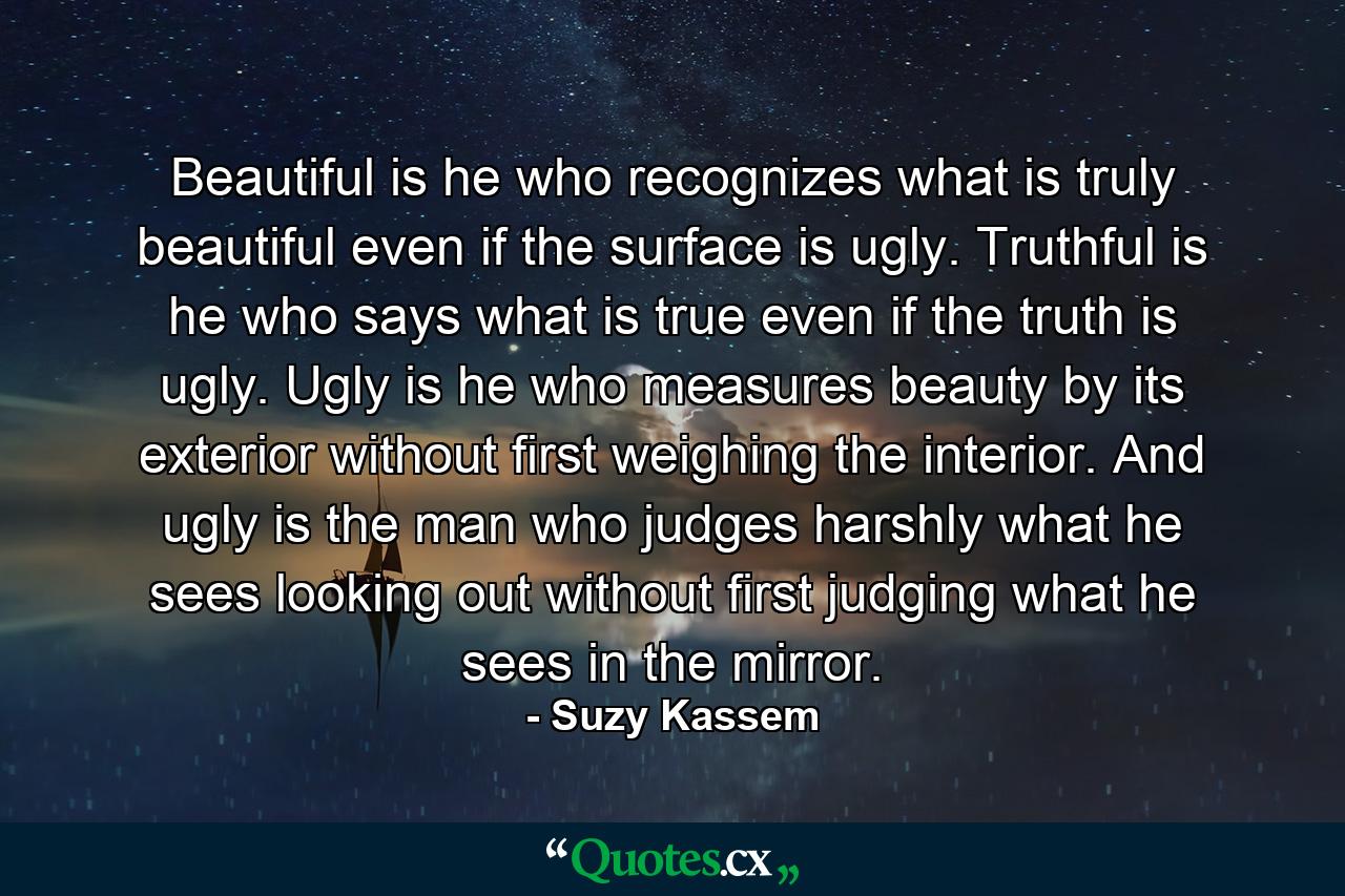 Beautiful is he who recognizes what is truly beautiful even if the surface is ugly. Truthful is he who says what is true even if the truth is ugly. Ugly is he who measures beauty by its exterior without first weighing the interior. And ugly is the man who judges harshly what he sees looking out without first judging what he sees in the mirror. - Quote by Suzy Kassem