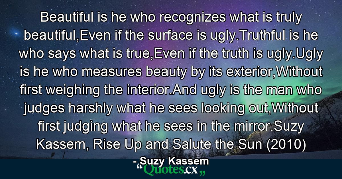 Beautiful is he who recognizes what is truly beautiful,Even if the surface is ugly.Truthful is he who says what is true,Even if the truth is ugly.Ugly is he who measures beauty by its exterior,Without first weighing the interior.And ugly is the man who judges harshly what he sees looking out,Without first judging what he sees in the mirror.Suzy Kassem, Rise Up and Salute the Sun (2010) - Quote by Suzy Kassem