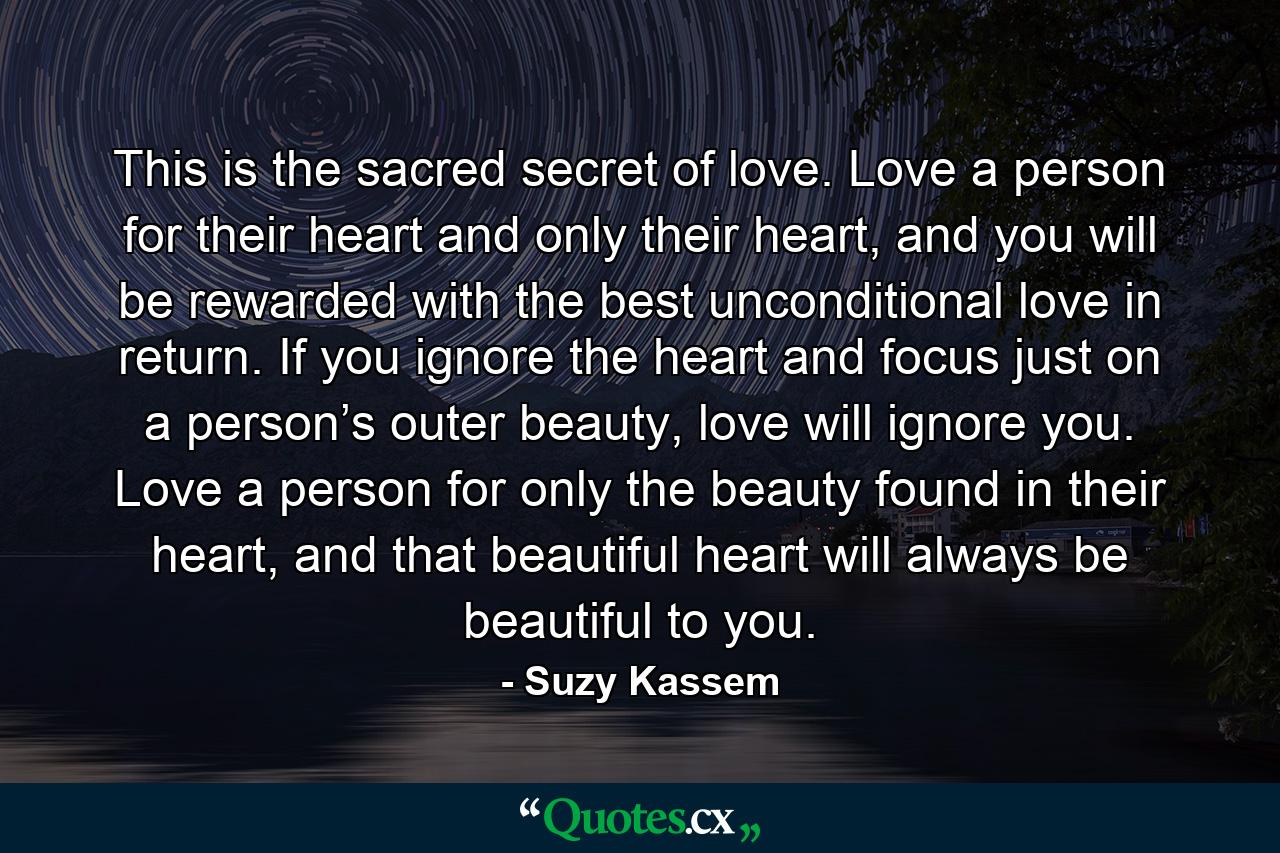 This is the sacred secret of love. Love a person for their heart and only their heart, and you will be rewarded with the best unconditional love in return. If you ignore the heart and focus just on a person’s outer beauty, love will ignore you. Love a person for only the beauty found in their heart, and that beautiful heart will always be beautiful to you. - Quote by Suzy Kassem