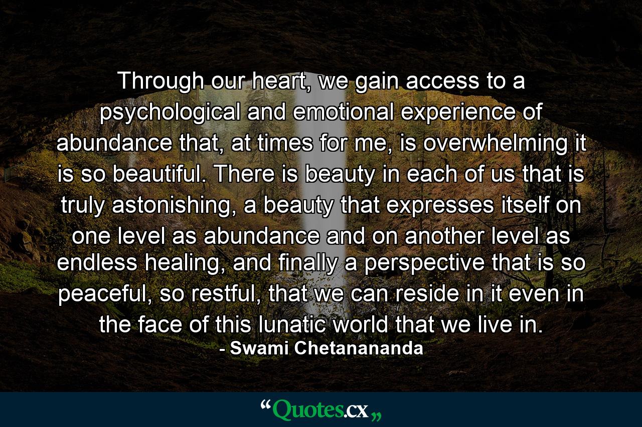 Through our heart, we gain access to a psychological and emotional experience of abundance that, at times for me, is overwhelming it is so beautiful. There is beauty in each of us that is truly astonishing, a beauty that expresses itself on one level as abundance and on another level as endless healing, and finally a perspective that is so peaceful, so restful, that we can reside in it even in the face of this lunatic world that we live in. - Quote by Swami Chetanananda