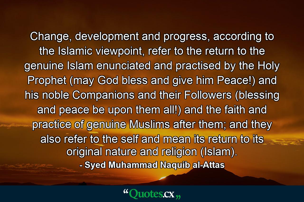 Change, development and progress, according to the Islamic viewpoint, refer to the return to the genuine Islam enunciated and practised by the Holy Prophet (may God bless and give him Peace!) and his noble Companions and their Followers (blessing and peace be upon them all!) and the faith and practice of genuine Muslims after them; and they also refer to the self and mean its return to its original nature and religion (Islam). - Quote by Syed Muhammad Naquib al-Attas