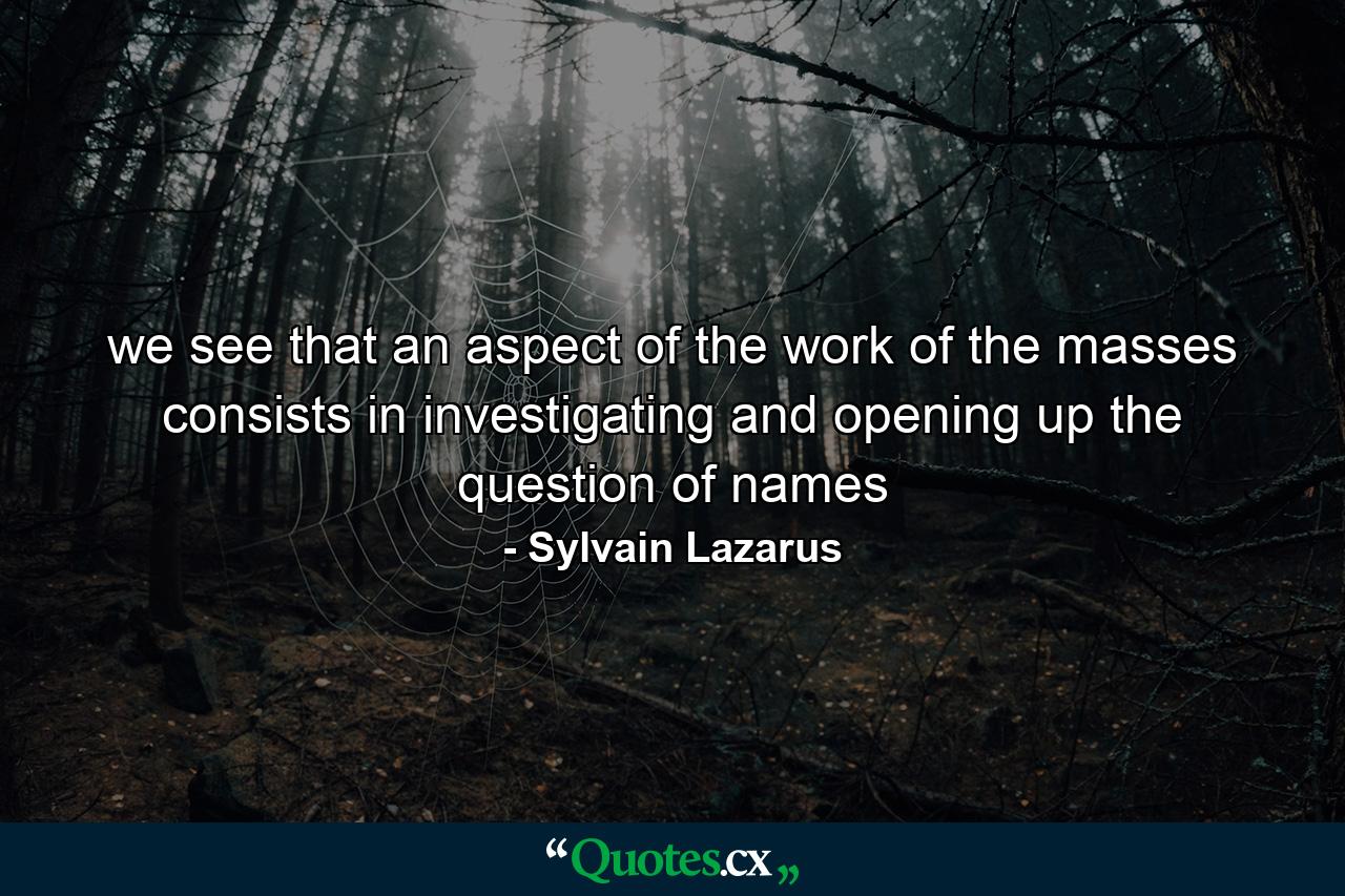 we see that an aspect of the work of the masses consists in investigating and opening up the question of names - Quote by Sylvain Lazarus