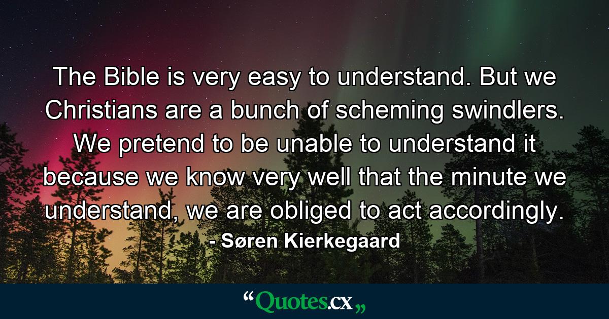 The Bible is very easy to understand. But we Christians are a bunch of scheming swindlers. We pretend to be unable to understand it because we know very well that the minute we understand, we are obliged to act accordingly. - Quote by Søren Kierkegaard