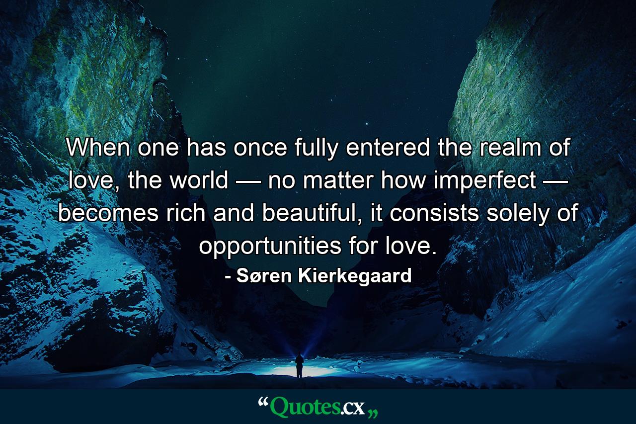 When one has once fully entered the realm of love, the world — no matter how imperfect — becomes rich and beautiful, it consists solely of opportunities for love. - Quote by Søren Kierkegaard