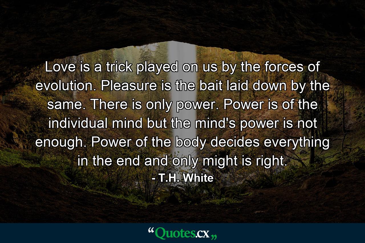 Love is a trick played on us by the forces of evolution. Pleasure is the bait laid down by the same. There is only power. Power is of the individual mind but the mind's power is not enough. Power of the body decides everything in the end and only might is right. - Quote by T.H. White