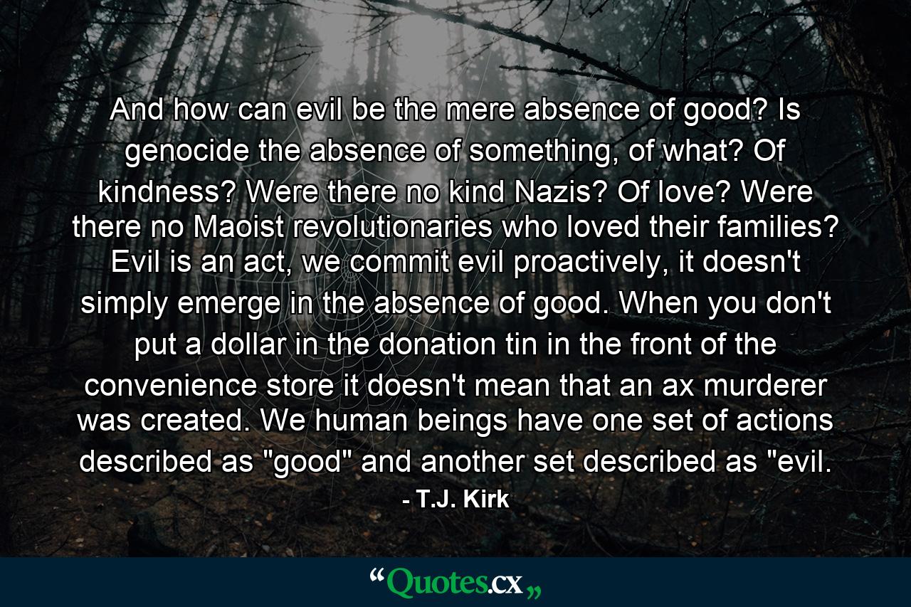 And how can evil be the mere absence of good? Is genocide the absence of something, of what? Of kindness? Were there no kind Nazis? Of love? Were there no Maoist revolutionaries who loved their families? Evil is an act, we commit evil proactively, it doesn't simply emerge in the absence of good. When you don't put a dollar in the donation tin in the front of the convenience store it doesn't mean that an ax murderer was created. We human beings have one set of actions described as 