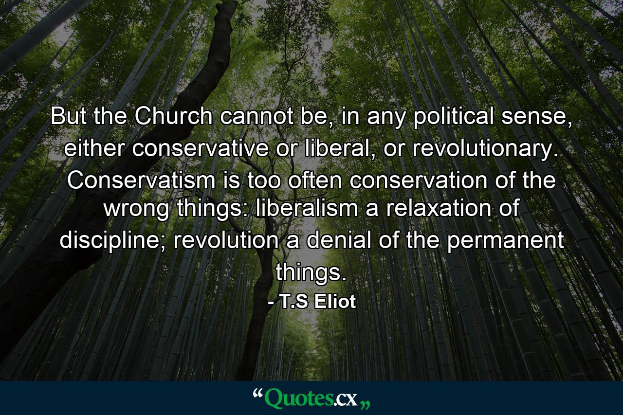 But the Church cannot be, in any political sense, either conservative or liberal, or revolutionary. Conservatism is too often conservation of the wrong things: liberalism a relaxation of discipline; revolution a denial of the permanent things. - Quote by T.S Eliot