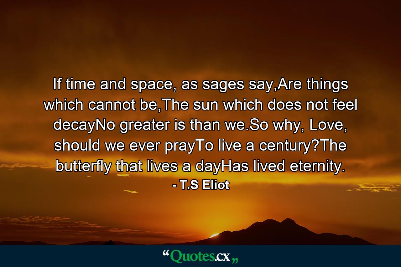 If time and space, as sages say,Are things which cannot be,The sun which does not feel decayNo greater is than we.So why, Love, should we ever prayTo live a century?The butterfly that lives a dayHas lived eternity. - Quote by T.S Eliot