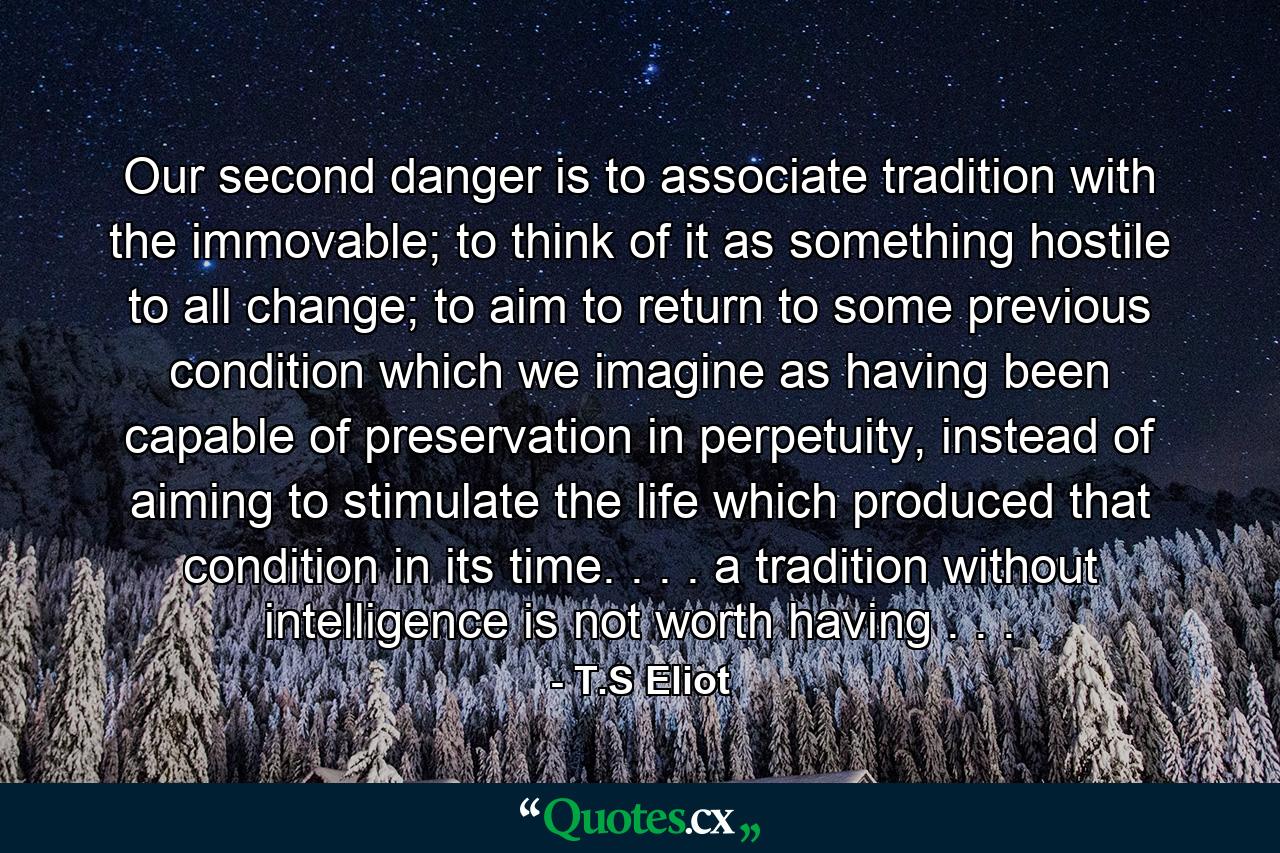 Our second danger is to associate tradition with the immovable; to think of it as something hostile to all change; to aim to return to some previous condition which we imagine as having been capable of preservation in perpetuity, instead of aiming to stimulate the life which produced that condition in its time. . . . a tradition without intelligence is not worth having . . . - Quote by T.S Eliot