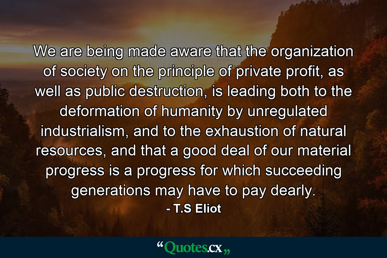 We are being made aware that the organization of society on the principle of private profit, as well as public destruction, is leading both to the deformation of humanity by unregulated industrialism, and to the exhaustion of natural resources, and that a good deal of our material progress is a progress for which succeeding generations may have to pay dearly. - Quote by T.S Eliot