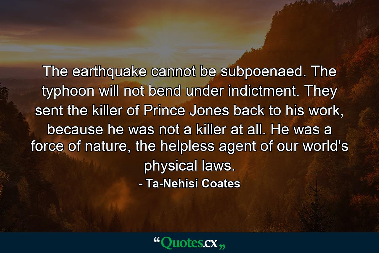 The earthquake cannot be subpoenaed. The typhoon will not bend under indictment. They sent the killer of Prince Jones back to his work, because he was not a killer at all. He was a force of nature, the helpless agent of our world's physical laws. - Quote by Ta-Nehisi Coates