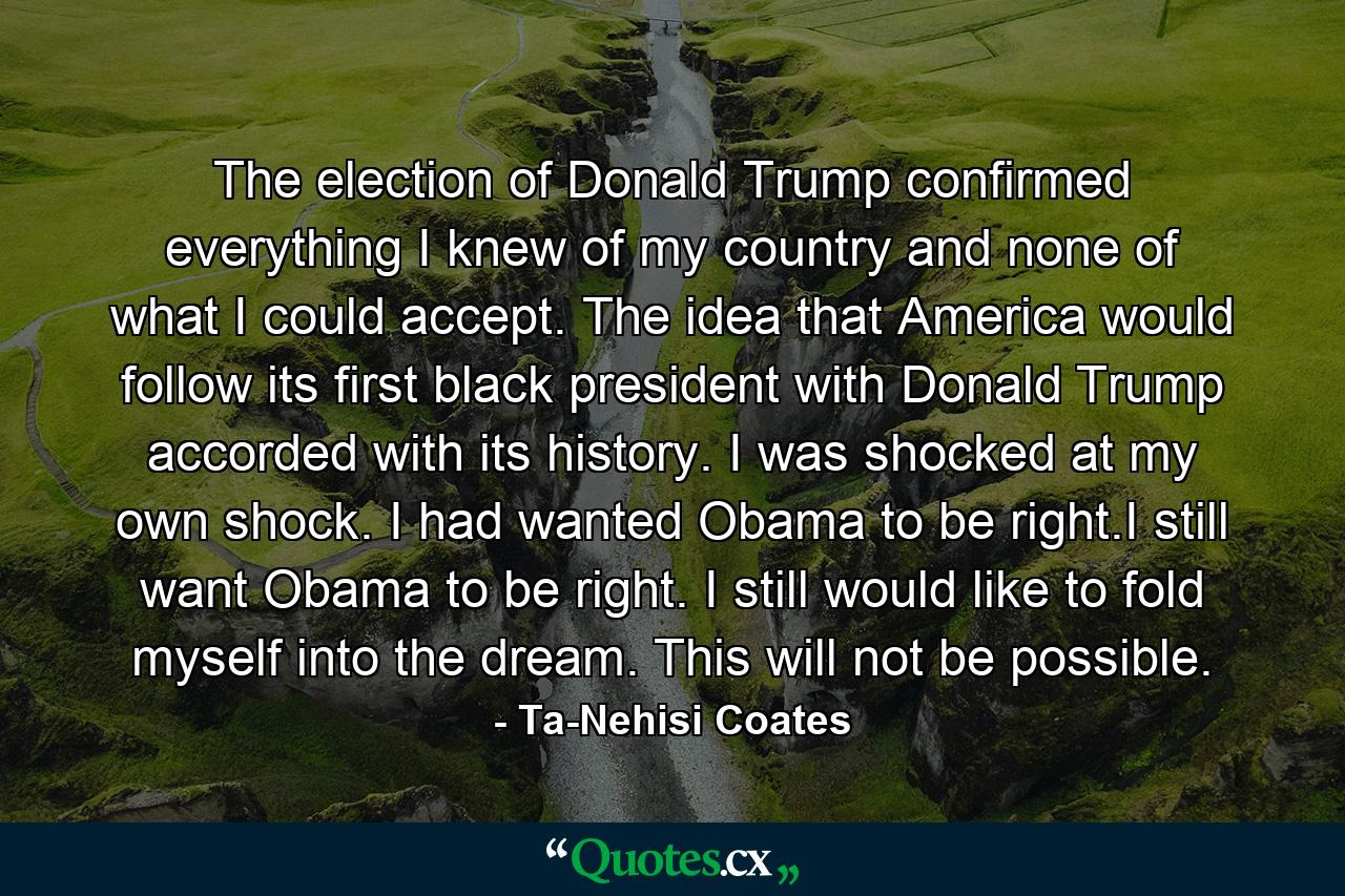 The election of Donald Trump confirmed everything I knew of my country and none of what I could accept. The idea that America would follow its first black president with Donald Trump accorded with its history. I was shocked at my own shock. I had wanted Obama to be right.I still want Obama to be right. I still would like to fold myself into the dream. This will not be possible. - Quote by Ta-Nehisi Coates