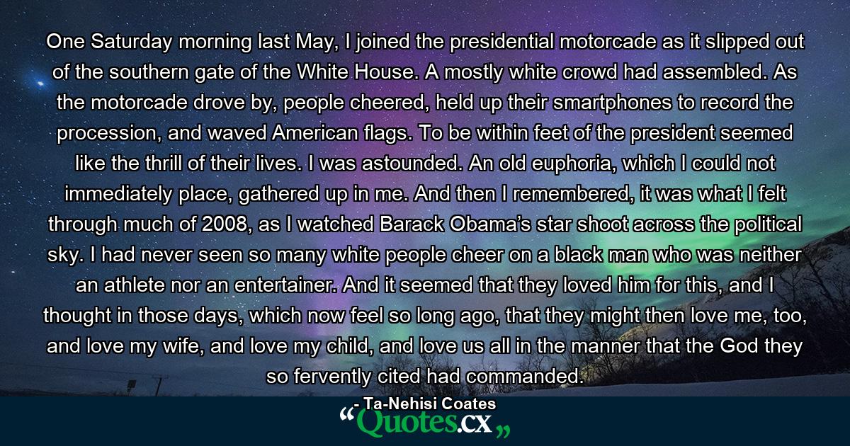 One Saturday morning last May, I joined the presidential motorcade as it slipped out of the southern gate of the White House. A mostly white crowd had assembled. As the motorcade drove by, people cheered, held up their smartphones to record the procession, and waved American flags. To be within feet of the president seemed like the thrill of their lives. I was astounded. An old euphoria, which I could not immediately place, gathered up in me. And then I remembered, it was what I felt through much of 2008, as I watched Barack Obama’s star shoot across the political sky. I had never seen so many white people cheer on a black man who was neither an athlete nor an entertainer. And it seemed that they loved him for this, and I thought in those days, which now feel so long ago, that they might then love me, too, and love my wife, and love my child, and love us all in the manner that the God they so fervently cited had commanded. - Quote by Ta-Nehisi Coates