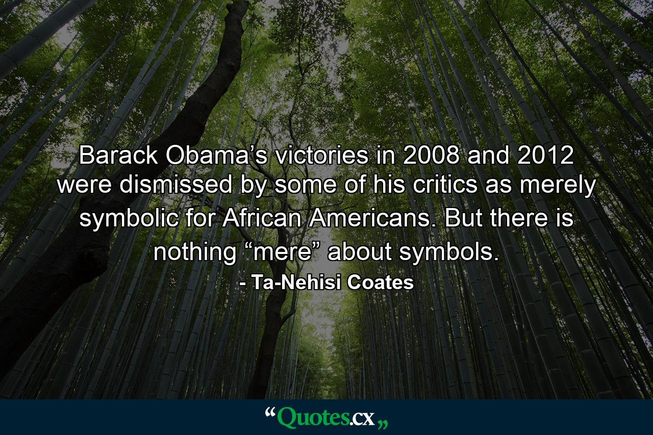 Barack Obama’s victories in 2008 and 2012 were dismissed by some of his critics as merely symbolic for African Americans. But there is nothing “mere” about symbols. - Quote by Ta-Nehisi Coates