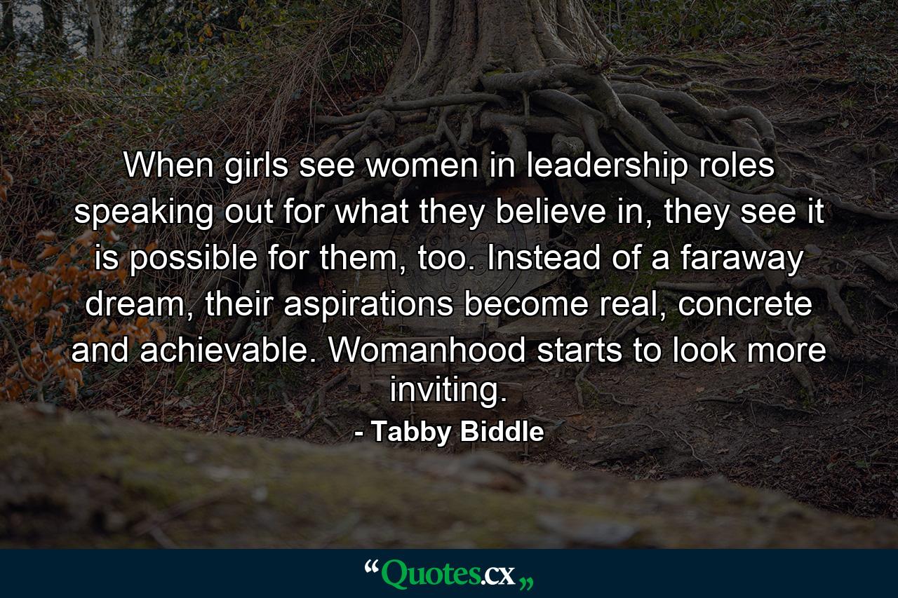 When girls see women in leadership roles speaking out for what they believe in, they see it is possible for them, too. Instead of a faraway dream, their aspirations become real, concrete and achievable. Womanhood starts to look more inviting. - Quote by Tabby Biddle