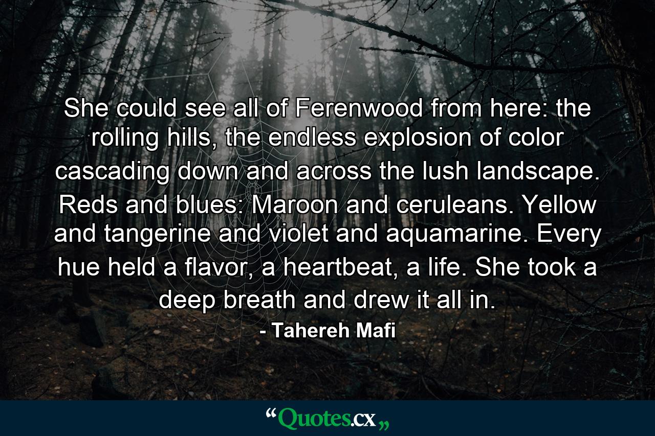 She could see all of Ferenwood from here: the rolling hills, the endless explosion of color cascading down and across the lush landscape. Reds and blues: Maroon and ceruleans. Yellow and tangerine and violet and aquamarine. Every hue held a flavor, a heartbeat, a life. She took a deep breath and drew it all in. - Quote by Tahereh Mafi