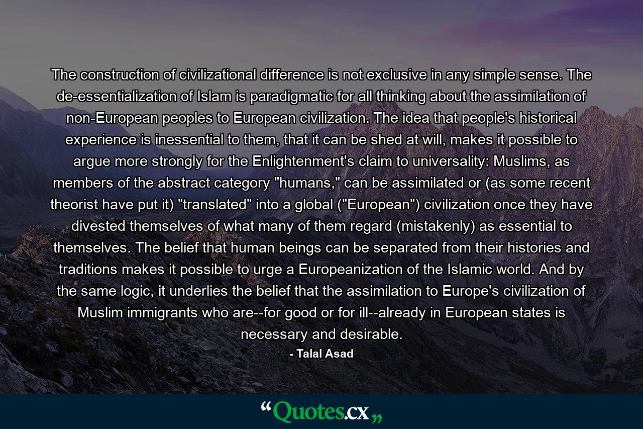 The construction of civilizational difference is not exclusive in any simple sense. The de-essentialization of Islam is paradigmatic for all thinking about the assimilation of non-European peoples to European civilization. The idea that people's historical experience is inessential to them, that it can be shed at will, makes it possible to argue more strongly for the Enlightenment's claim to universality: Muslims, as members of the abstract category 