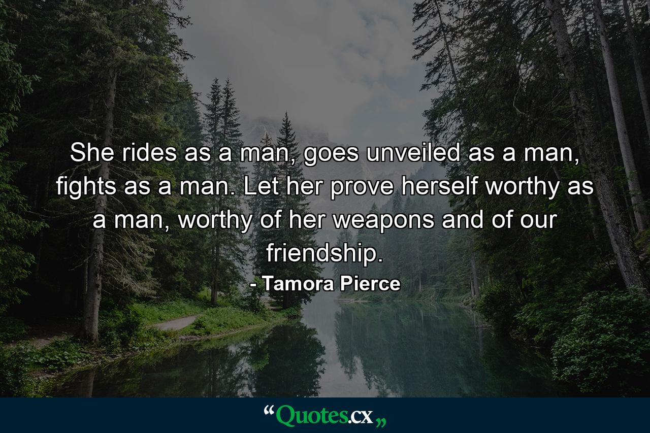 She rides as a man, goes unveiled as a man, fights as a man. Let her prove herself worthy as a man, worthy of her weapons and of our friendship. - Quote by Tamora Pierce